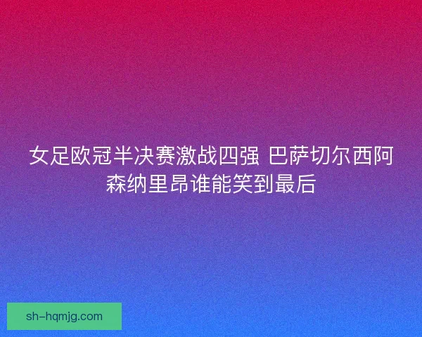 女足欧冠半决赛激战四强 巴萨切尔西阿森纳里昂谁能笑到最后