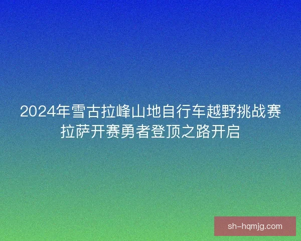 2024年雪古拉峰山地自行车越野挑战赛拉萨开赛勇者登顶之路开启
