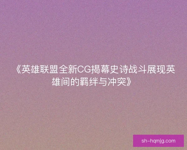 《英雄联盟全新CG揭幕史诗战斗展现英雄间的羁绊与冲突》