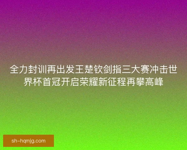 全力封训再出发王楚钦剑指三大赛冲击世界杯首冠开启荣耀新征程再攀高峰