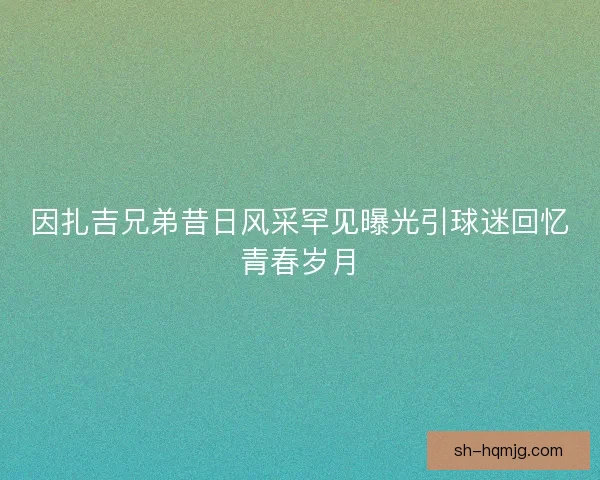 因扎吉兄弟昔日风采罕见曝光引球迷回忆青春岁月