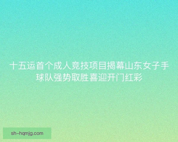 十五运首个成人竞技项目揭幕山东女子手球队强势取胜喜迎开门红彩