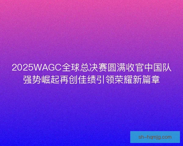 2025WAGC全球总决赛圆满收官中国队强势崛起再创佳绩引领荣耀新篇章