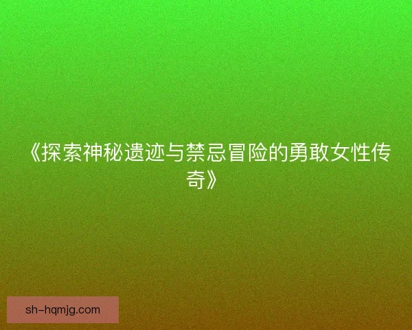 《探索神秘遗迹与禁忌冒险的勇敢女性传奇》