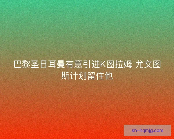 巴黎圣日耳曼有意引进K图拉姆 尤文图斯计划留住他