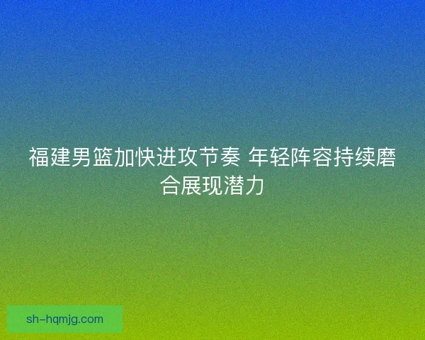 福建男篮加快进攻节奏 年轻阵容持续磨合展现潜力
