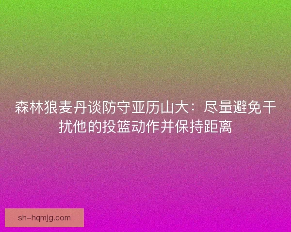 森林狼麦丹谈防守亚历山大：尽量避免干扰他的投篮动作并保持距离