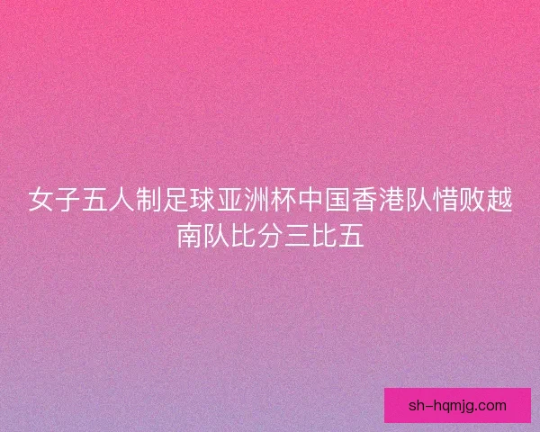女子五人制足球亚洲杯中国香港队惜败越南队比分三比五