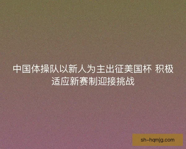 中国体操队以新人为主出征美国杯 积极适应新赛制迎接挑战