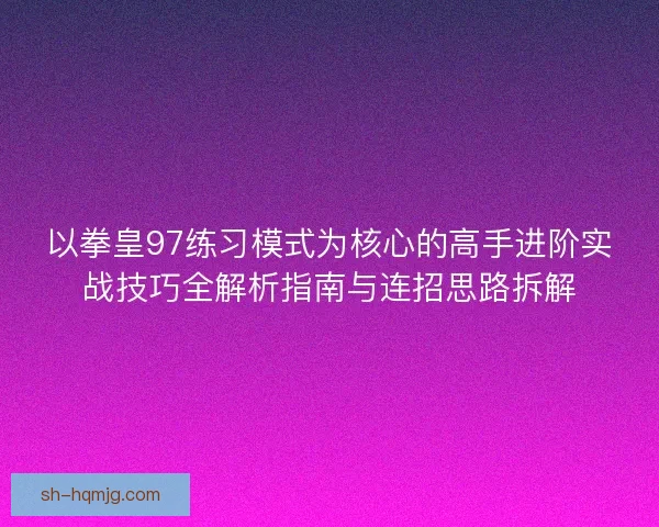 以拳皇97练习模式为核心的高手进阶实战技巧全解析指南与连招思路拆解