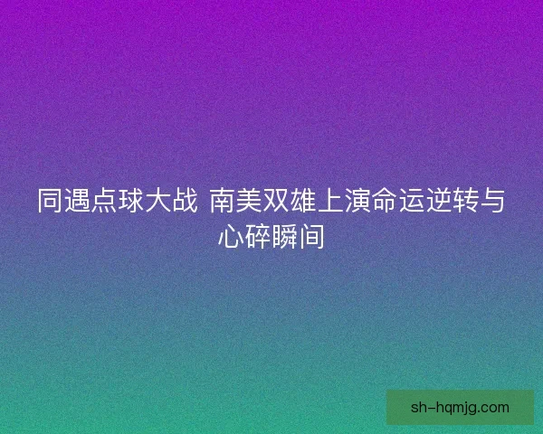 同遇点球大战 南美双雄上演命运逆转与心碎瞬间