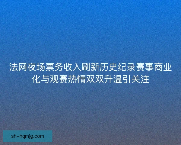 法网夜场票务收入刷新历史纪录赛事商业化与观赛热情双双升温引关注