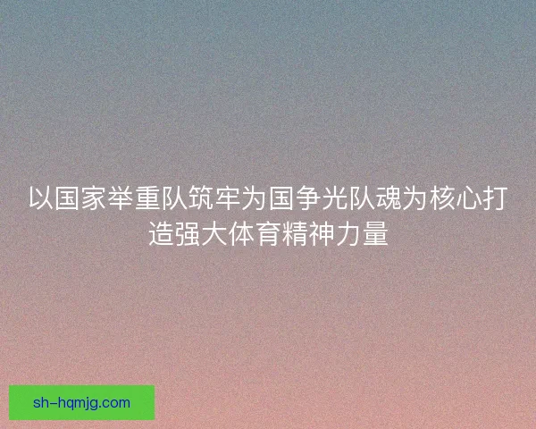 以国家举重队筑牢为国争光队魂为核心打造强大体育精神力量