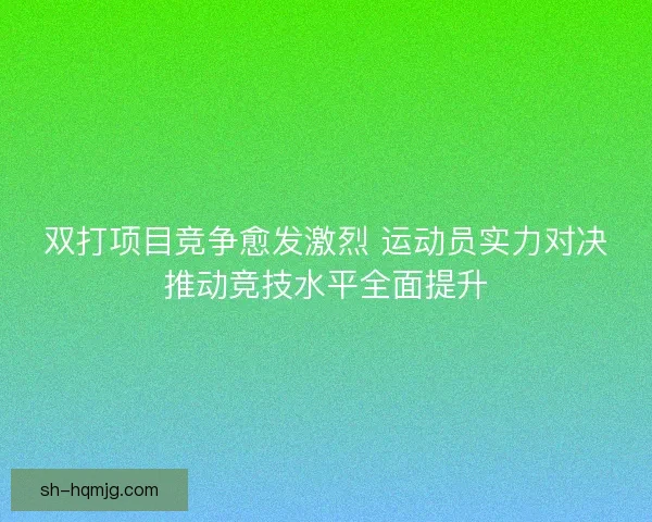 双打项目竞争愈发激烈 运动员实力对决推动竞技水平全面提升