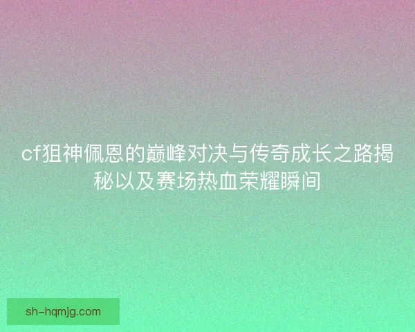 cf狙神佩恩的巅峰对决与传奇成长之路揭秘以及赛场热血荣耀瞬间