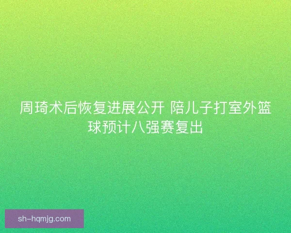 周琦术后恢复进展公开 陪儿子打室外篮球预计八强赛复出